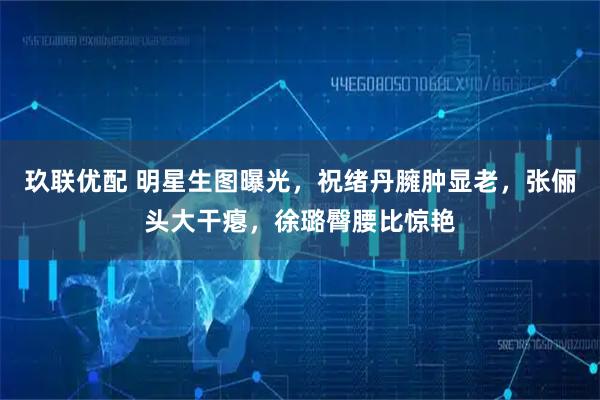 玖联优配 明星生图曝光，祝绪丹臃肿显老，张俪头大干瘪，徐璐臀腰比惊艳