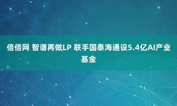 倍倍网 智谱再做LP 联手国泰海通设5.4亿AI产业基金