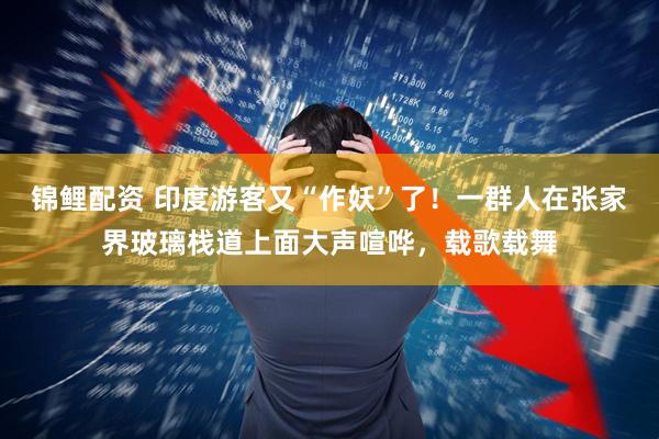 锦鲤配资 印度游客又“作妖”了！一群人在张家界玻璃栈道上面大声喧哗，载歌载舞